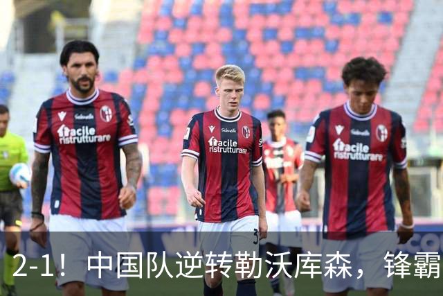 2-1！中国队逆转勒沃库森，锋霸替补1分钟造2球，全胜出战河床