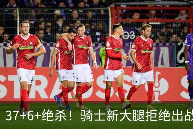 37+6+绝杀！骑士新大腿拒绝出战！卡子哥2.0？